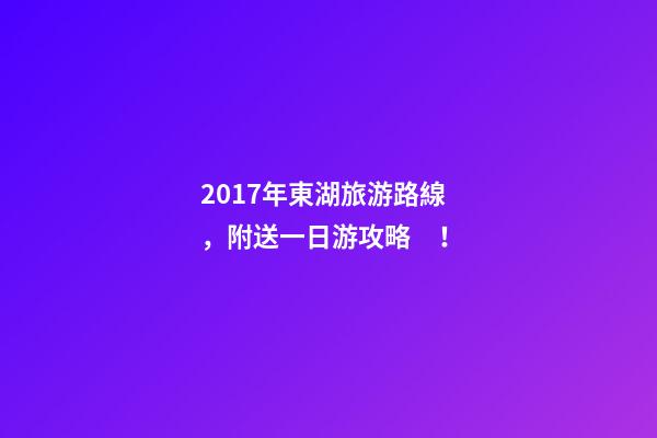 2017年東湖旅游路線，附送一日游攻略！